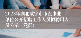 2023年湖北咸宁市市直事业单位公开招聘工作人员拟聘用人员公示（党群）