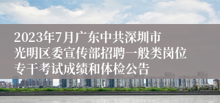2023年7月广东中共深圳市光明区委宣传部招聘一般类岗位专干考试成绩和体检公告