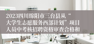 2023四川绵阳市三台县从“大学生志愿服务西部计划”项目人员中考核招聘资格审查合格和实绩考核得分情况公告