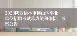 2023陕西榆林市横山区事业单位招聘考试总成绩和体检、考察公告