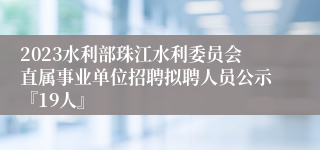 2023水利部珠江水利委员会直属事业单位招聘拟聘人员公示『19人』