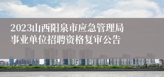 2023山西阳泉市应急管理局事业单位招聘资格复审公告