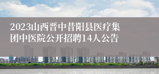 2023山西晋中昔阳县医疗集团中医院公开招聘14人公告