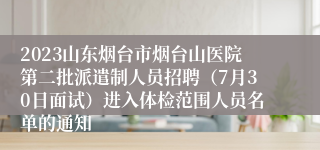 2023山东烟台市烟台山医院第二批派遣制人员招聘（7月30日面试）进入体检范围人员名单的通知