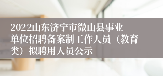 2022山东济宁市微山县事业单位招聘备案制工作人员（教育类）拟聘用人员公示