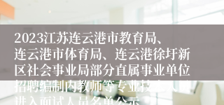 2023江苏连云港市教育局、连云港市体育局、连云港徐圩新区社会事业局部分直属事业单位招聘编制内教师等专业技术人员进入面试人员名单公示