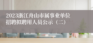 2023浙江舟山市属事业单位招聘拟聘用人员公示（二）