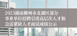 2023湖南郴州市北湖区部分事业单位招聘引进高层次人才和急需紧缺人才面试成绩公示