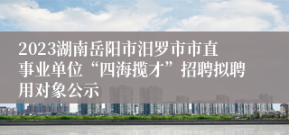 2023湖南岳阳市汨罗市市直事业单位“四海揽才”招聘拟聘用对象公示