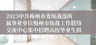 2023中共梅州市委统战部所属事业单位梅州市统战工作联络交流中心集中招聘高校毕业生拟聘用人员公示（广东）