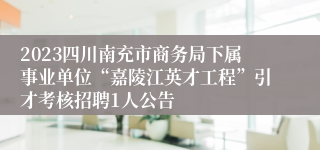 2023四川南充市商务局下属事业单位“嘉陵江英才工程”引才考核招聘1人公告