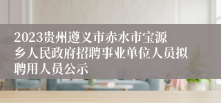 2023贵州遵义市赤水市宝源乡人民政府招聘事业单位人员拟聘用人员公示