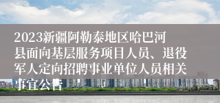 2023新疆阿勒泰地区哈巴河县面向基层服务项目人员、退役军人定向招聘事业单位人员相关事宜公告