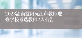 2023湖南益阳沅江市教师进修学校考选教师2人公告