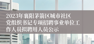 2023年襄阳茅箭区城市社区党组织书记专项招聘事业单位工作人员拟聘用人员公示