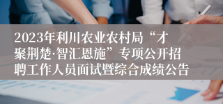 2023年利川农业农村局“才聚荆楚·智汇恩施”专项公开招聘工作人员面试暨综合成绩公告