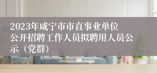 2023年咸宁市市直事业单位公开招聘工作人员拟聘用人员公示（党群）