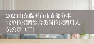 2023山东临沂市市直部分事业单位招聘综合类岗位拟聘用人员公示（三）
