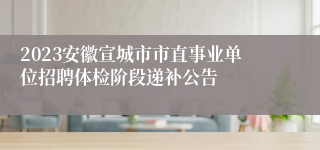 2023安徽宣城市市直事业单位招聘体检阶段递补公告