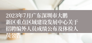 2023年7月广东深圳市大鹏新区重点区域建设发展中心关于招聘编外人员成绩公布及体检人员公告