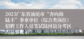 2023广东省汕尾市“奔向海陆丰”事业单位（综合类岗位）招聘工作人员笔试陆河县分考区的温馨提示