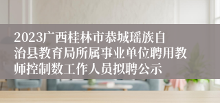 2023广西桂林市恭城瑶族自治县教育局所属事业单位聘用教师控制数工作人员拟聘公示