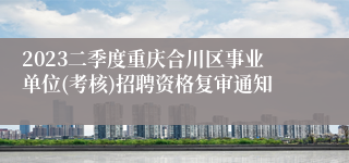 2023二季度重庆合川区事业单位(考核)招聘资格复审通知