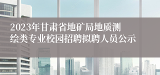 2023年甘肃省地矿局地质测绘类专业校园招聘拟聘人员公示