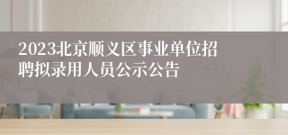 2023北京顺义区事业单位招聘拟录用人员公示公告