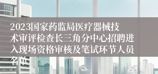 2023国家药监局医疗器械技术审评检查长三角分中心招聘进入现场资格审核及笔试环节人员名单