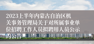 2023上半年内蒙古自治区机关事务管理局关于对所属事业单位招聘工作人员拟聘用人员公示的公告