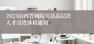 2023山西晋城陵川县高层次人才引进体检通知