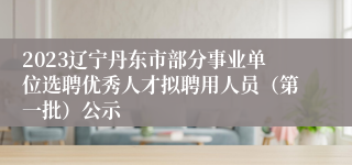 2023辽宁丹东市部分事业单位选聘优秀人才拟聘用人员（第一批）公示