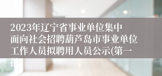 2023年辽宁省事业单位集中面向社会招聘葫芦岛市事业单位工作人员拟聘用人员公示(第一批）