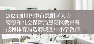 2023四川巴中市恩阳区人力资源和社会保障局恩阳区教育科技和体育局选聘城区中小学教师笔试成绩及加分情况公告