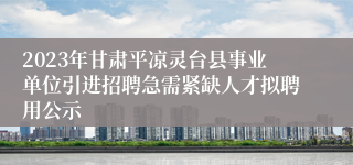 2023年甘肃平凉灵台县事业单位引进招聘急需紧缺人才拟聘用公示