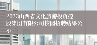 2023山西省文化旅游投资控股集团有限公司校园招聘结果公示