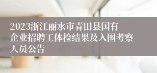 2023浙江丽水市青田县国有企业招聘工体检结果及入围考察人员公告