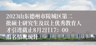 2023山东德州市陵城区第二批硕士研究生及以上优秀教育人才引进截止8月2日17：00报名情况统计