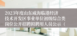 2023年度山东威海临港经济技术开发区事业单位初级综合类岗位公开招聘拟聘用人员公示（二）