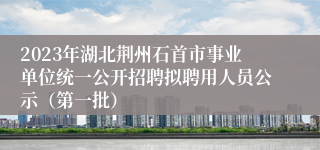 2023年湖北荆州石首市事业单位统一公开招聘拟聘用人员公示（第一批）