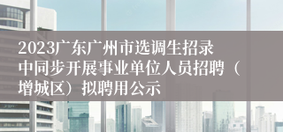 2023广东广州市选调生招录中同步开展事业单位人员招聘（增城区）拟聘用公示