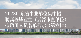 2023广东省事业单位集中招聘高校毕业生（云浮市直单位）拟聘用人员名单公示（第六批）