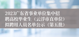 2023广东省事业单位集中招聘高校毕业生（云浮市直单位）拟聘用人员名单公示（第五批）