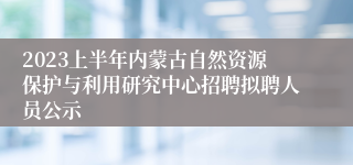 2023上半年内蒙古自然资源保护与利用研究中心招聘拟聘人员公示