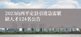 2023山西平定县引进急需紧缺人才124名公告