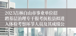 2023吉林白山市事业单位招聘基层治理专干报考抚松县拟进入体检考察环节人员及其成绩公告