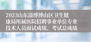 2023山东淄博博山区卫生健康局所属医院招聘事业单位专业技术人员面试成绩、考试总成绩公告