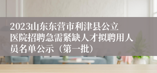 2023山东东营市利津县公立医院招聘急需紧缺人才拟聘用人员名单公示（第一批）