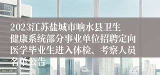 2023江苏盐城市响水县卫生健康系统部分事业单位招聘定向医学毕业生进入体检、考察人员名单公告